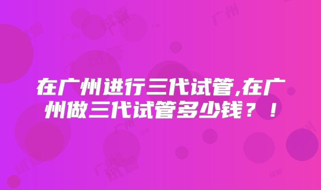在广州进行三代试管,在广州做三代试管多少钱？！
