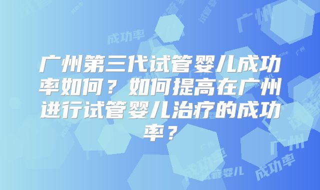 广州第三代试管婴儿成功率如何?如何提高在广州进行试管婴儿治疗的成功率?