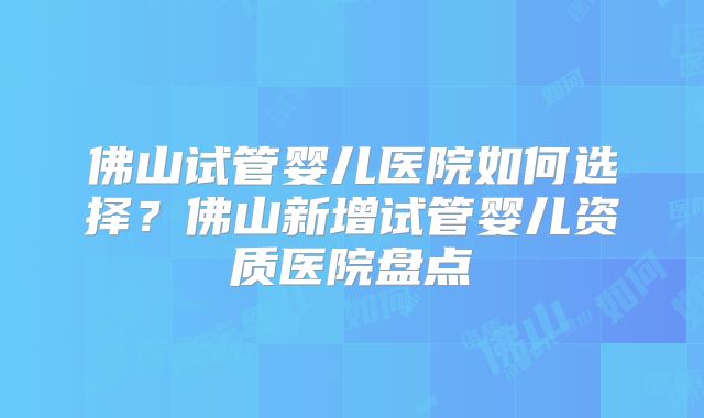 佛山试管婴儿医院如何选择？佛山新增试管婴儿资质医院盘点