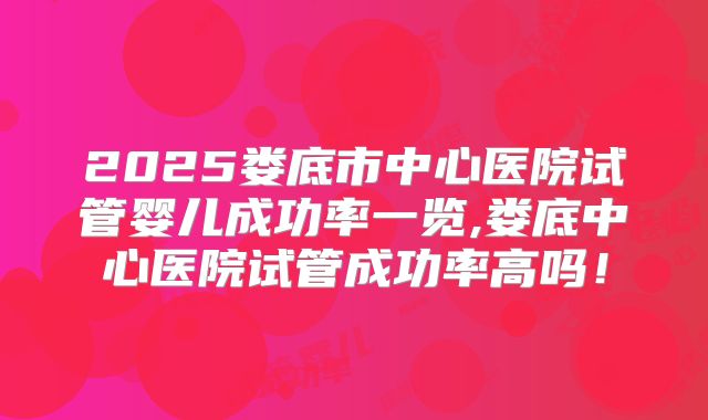 2025娄底市中心医院试管婴儿成功率一览,娄底中心医院试管成功率高吗！