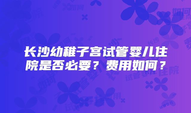 长沙幼稚子宫试管婴儿住院是否必要？费用如何？