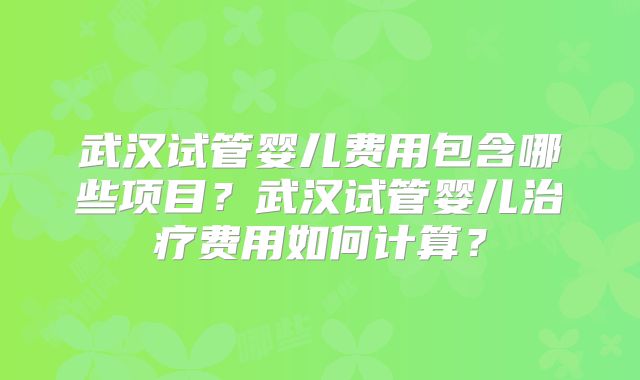 武汉试管婴儿费用包含哪些项目?武汉试管婴儿治疗费用如何计算?