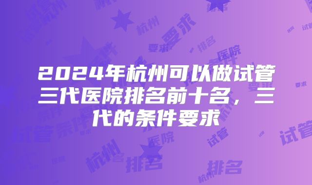 2024年杭州可以做试管三代医院排名前十名，三代的条件要求