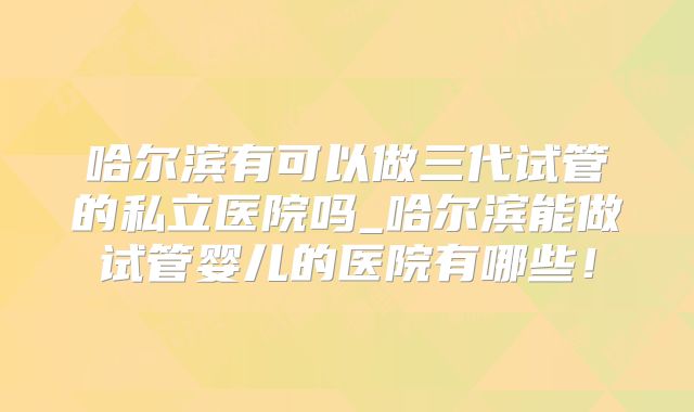 哈尔滨有可以做三代试管的私立医院吗_哈尔滨能做试管婴儿的医院有哪些!