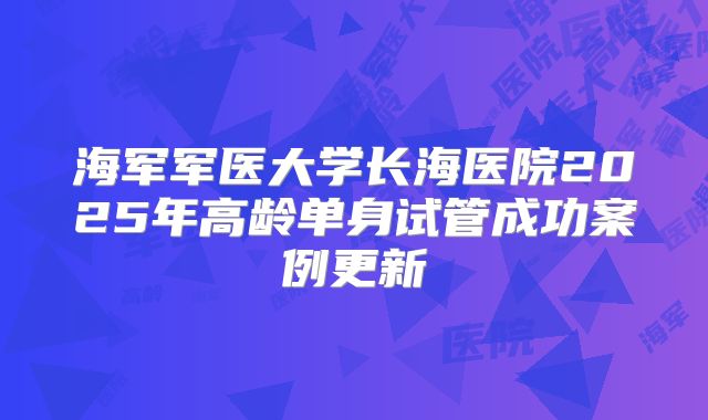 海军军医大学长海医院2025年高龄单身试管成功案例更新