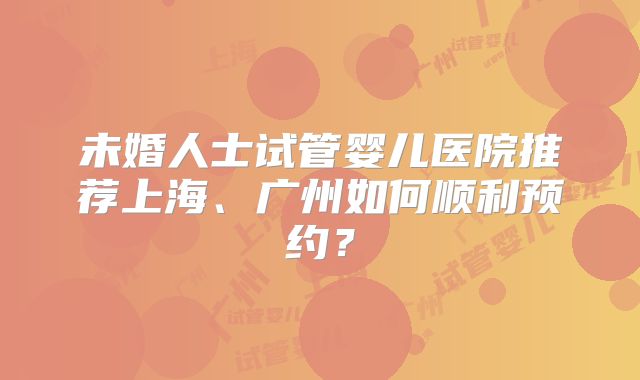 未婚人士试管婴儿医院推荐上海、广州如何顺利预约?