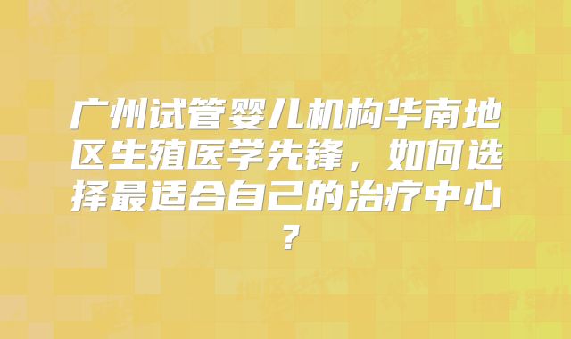广州试管婴儿机构华南地区生殖医学先锋，如何选择最适合自己的治疗中心？