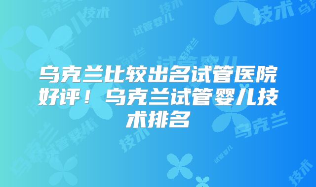 乌克兰比较出名试管医院好评!乌克兰试管婴儿技术排名