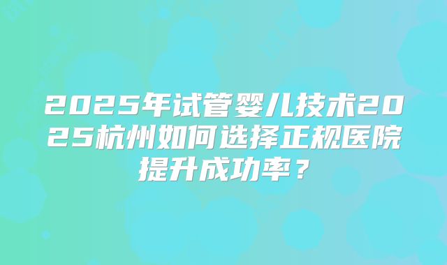 2025年试管婴儿技术2025杭州如何选择正规医院提升成功率？