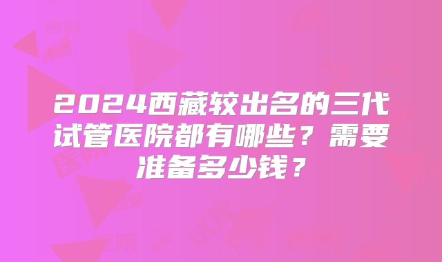 2024西藏较出名的三代试管医院都有哪些?需要准备多少钱?
