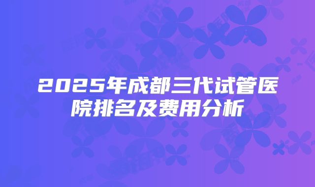 2025年成都三代试管医院排名及费用分析