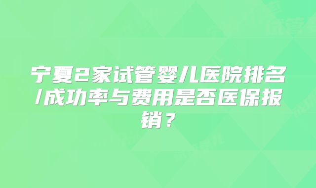 宁夏2家试管婴儿医院排名/成功率与费用是否医保报销？