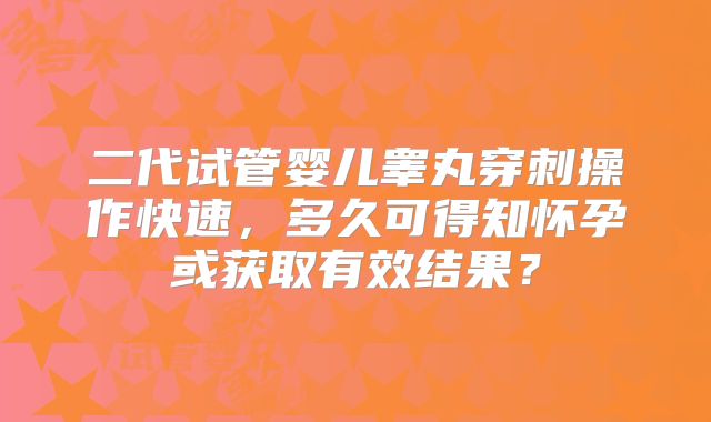 二代试管婴儿睾丸穿刺操作快速,多久可得知怀孕或获取有效结果?