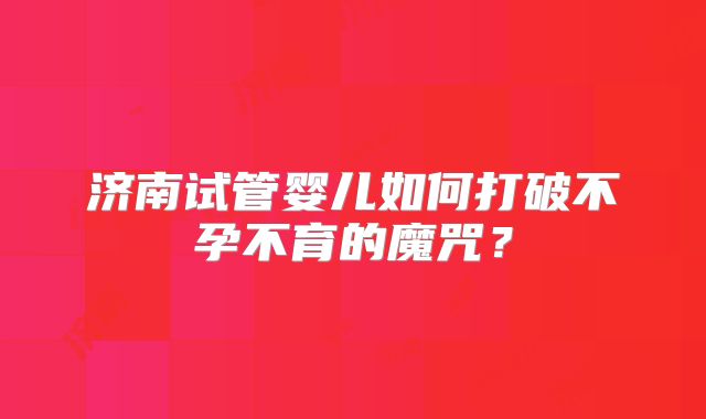 济南试管婴儿如何打破不孕不育的魔咒?