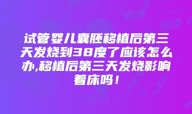 试管婴儿囊胚移植后第三天发烧到38度了应该怎么办,移植后第三天发烧影响着床吗！