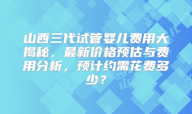 山西三代试管婴儿费用大揭秘,最新价格预估与费用分析,预计约需花费多少?