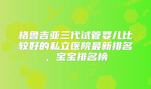 格鲁吉亚三代试管婴儿比较好的私立医院最新排名,宝宝排名榜