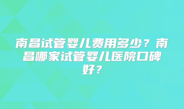 南昌试管婴儿费用多少?南昌哪家试管婴儿医院口碑好?
