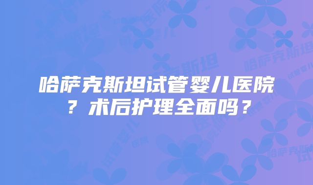 哈萨克斯坦试管婴儿医院？术后护理全面吗？