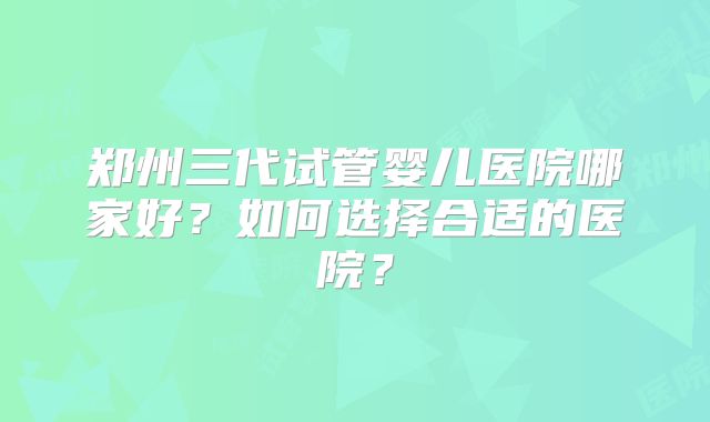 郑州三代试管婴儿医院哪家好?如何选择合适的医院?