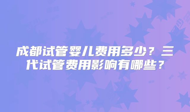 成都试管婴儿费用多少？三代试管费用影响有哪些？