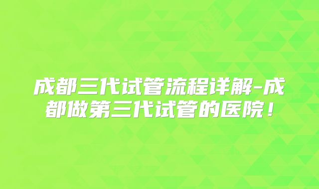 成都三代试管流程详解-成都做第三代试管的医院！