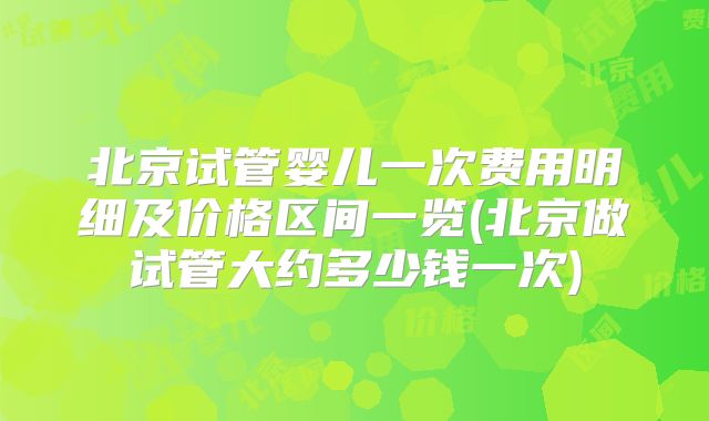 北京试管婴儿一次费用明细及价格区间一览(北京做试管大约多少钱一次)