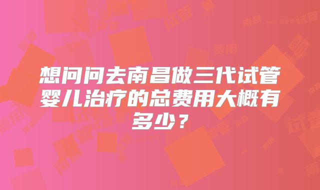 想问问去南昌做三代试管婴儿治疗的总费用大概有多少？