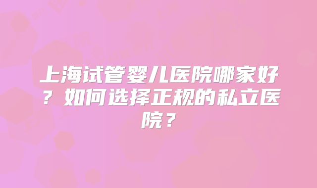 上海试管婴儿医院哪家好？如何选择正规的私立医院？