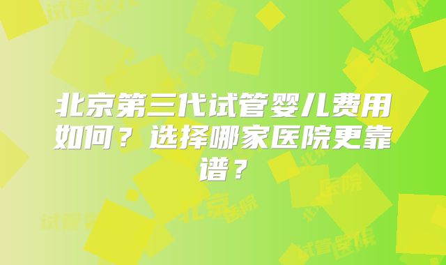 北京第三代试管婴儿费用如何？选择哪家医院更靠谱？