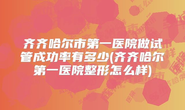 齐齐哈尔市第一医院做试管成功率有多少(齐齐哈尔第一医院整形怎么样)