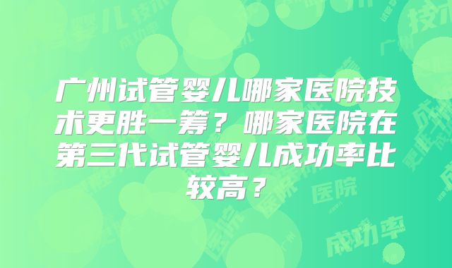 广州试管婴儿哪家医院技术更胜一筹？哪家医院在第三代试管婴儿成功率比较高？
