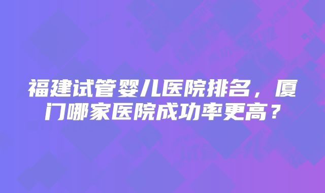 福建试管婴儿医院排名,厦门哪家医院成功率更高?