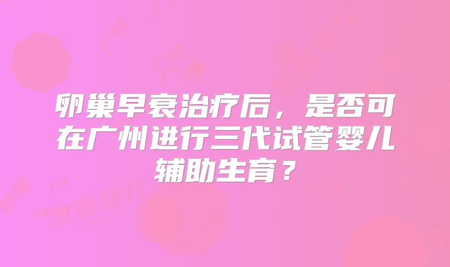 卵巢早衰治疗后,是否可在广州进行三代试管婴儿辅助生育?