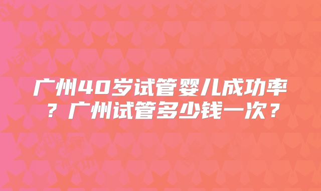广州40岁试管婴儿成功率?广州试管多少钱一次?