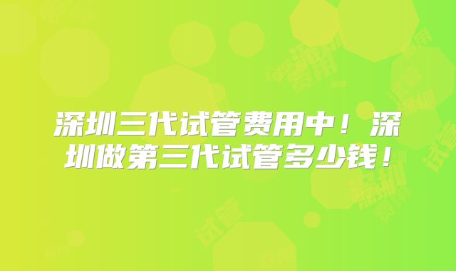 深圳三代试管费用中!深圳做第三代试管多少钱!