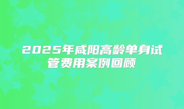 2025年咸阳高龄单身试管费用案例回顾