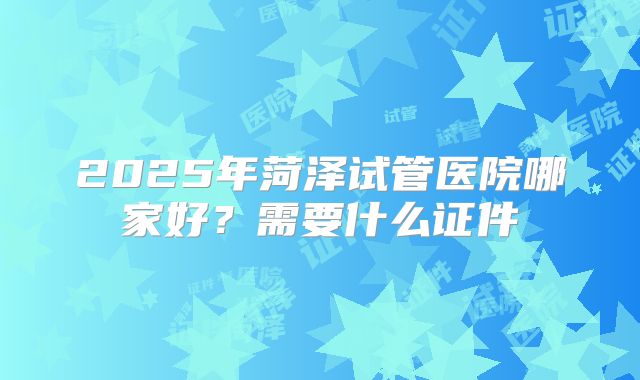 2025年菏泽试管医院哪家好？需要什么证件