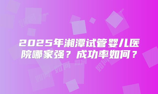 2025年湘潭试管婴儿医院哪家强?成功率如何?