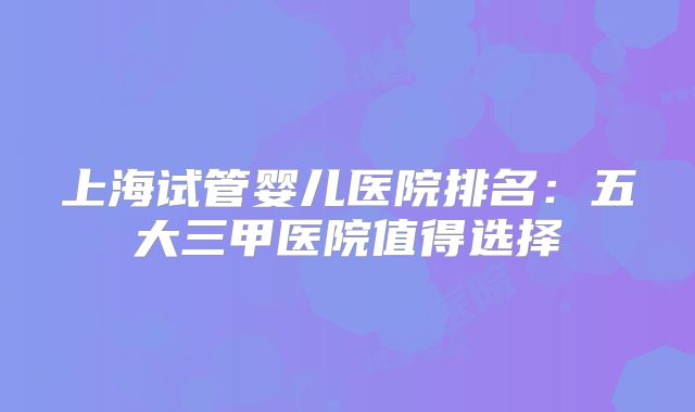 上海试管婴儿医院排名:五大三甲医院值得选择