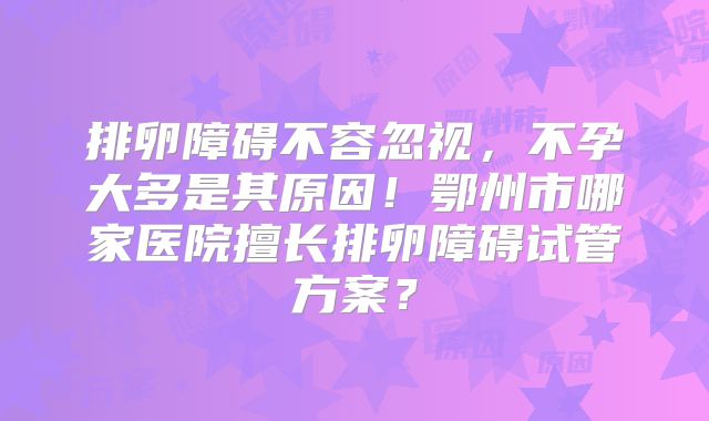 排卵障碍不容忽视,不孕大多是其原因!鄂州市哪家医院擅长排卵障碍试管方案?