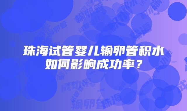 珠海试管婴儿输卵管积水如何影响成功率?