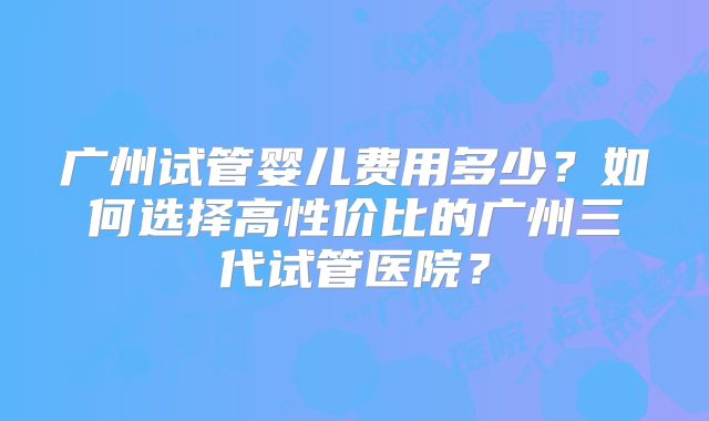 广州试管婴儿费用多少？如何选择高性价比的广州三代试管医院？