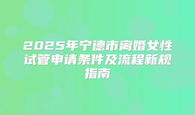 2025年宁德市离婚女性试管申请条件及流程新规指南