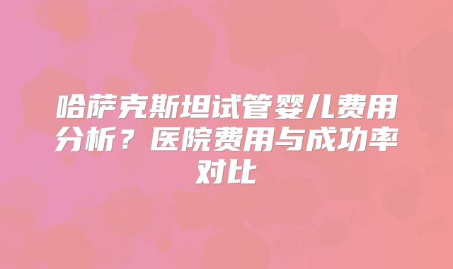 哈萨克斯坦试管婴儿费用分析？医院费用与成功率对比