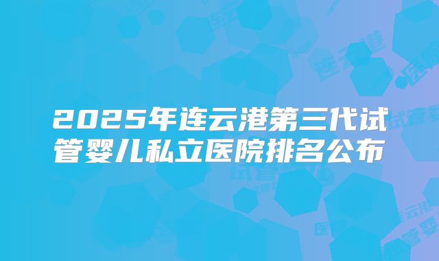 2025年连云港第三代试管婴儿私立医院排名公布