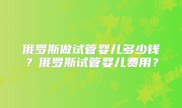 俄罗斯做试管婴儿多少钱?俄罗斯试管婴儿费用?