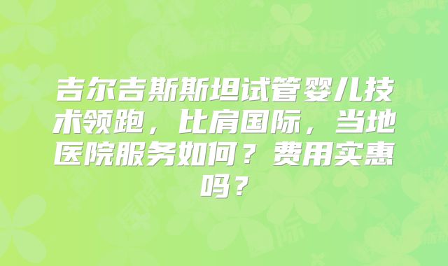 吉尔吉斯斯坦试管婴儿技术领跑,比肩国际,当地医院服务如何?费用实惠吗?