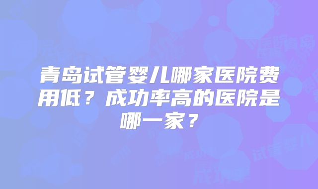青岛试管婴儿哪家医院费用低？成功率高的医院是哪一家？