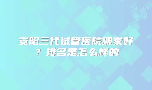 安阳三代试管医院哪家好？排名是怎么样的